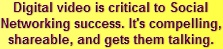 Digital video is critical to Social Networking success. It's compelling, shareable, and gets them talking.