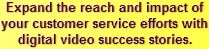 Expand the reach and impact of your customer service efforts with digital video success stories.